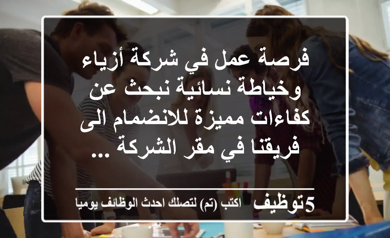 فرصة عمل في شركة أزياء وخياطة نسائية نبحث عن كفاءات مميزة للانضمام الى فريقنا في مقر الشركة ...